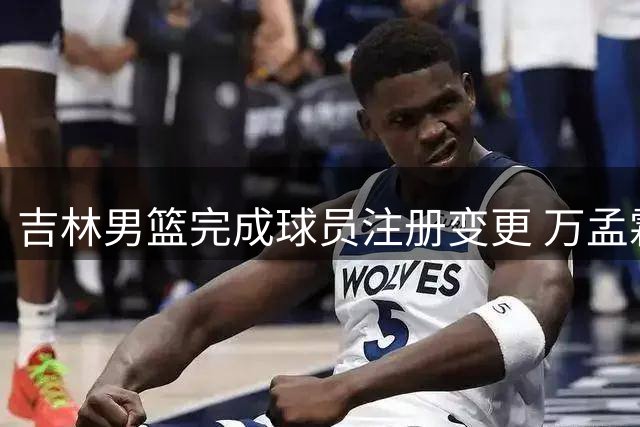 吉林男篮完成球员注册变更 万孟霖王子瑞加盟 杨腾飞租借广东