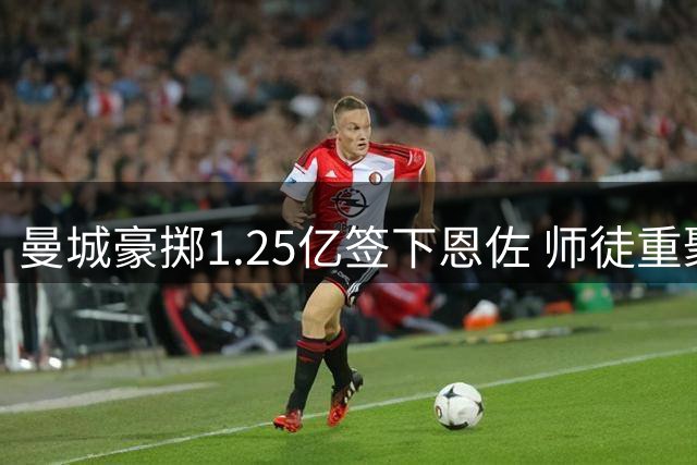 曼城豪掷1.25亿签下恩佐 师徒重聚引发英超格局变动